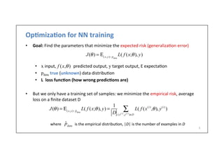 Op6miza6on	
  for	
  NN	
  training	
  
•  Goal:	
  Find	
  the	
  parameters	
  that	
  minimize	
  the	
  expected	
  risk	
  (generaliza.on	
  error)	
  
•  x	
  input,	
  	
  	
  	
  	
  	
  	
  	
  	
  	
  	
  	
  	
  	
  	
  	
  predicted	
  output,	
  y	
  target	
  output,	
  E	
  expecta.on	
  
•  pdata	
  true	
  (unknown)	
  data	
  distribu.on	
  
•  L	
  	
  loss	
  func6on	
  (how	
  wrong	
  predic6ons	
  are)	
  
•  But	
  we	
  only	
  have	
  a	
  training	
  set	
  of	
  samples:	
  we	
  minimize	
  the	
  empirical	
  risk,	
  average	
  
loss	
  on	
  a	
  ﬁnite	
  dataset	
  D	
  
J(θ) = Ε(x,y)∼pdata
L( f (x;θ), y)
f (x,θ)
J(θ) = Ε(x,y)∼ ˆpdata
L( f (x;θ), y) =
1
D
L( f (x(i)
,θ), y(i)
)
(x(i)
,y(i)
)∈D
∑
where	
  	
  	
  	
  	
  	
  	
  	
  	
  	
  	
  	
  	
  	
  is	
  the	
  empirical	
  distribu.on,	
  |D|	
  is	
  the	
  number	
  of	
  examples	
  in	
  D	
  
5	
  
ˆpdata
 