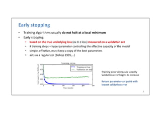 Early	
  stopping	
  
•  Training	
  algorithms	
  usually	
  do	
  not	
  halt	
  at	
  a	
  local	
  minimum	
  
•  Early	
  stopping:	
  
•  based	
  on	
  the	
  true	
  underlying	
  loss	
  (ex	
  0-­‐1	
  loss)	
  measured	
  on	
  a	
  valida6on	
  set	
  
•  #	
  training	
  steps	
  =	
  hyperparameter	
  controlling	
  the	
  eﬀec.ve	
  capacity	
  of	
  the	
  model	
  
•  simple,	
  eﬀec.ve,	
  must	
  keep	
  a	
  copy	
  of	
  the	
  best	
  parameters	
  
•  acts	
  as	
  a	
  regularizer	
  (Bishop	
  1995,…)	
  
8	
  
Training	
  error	
  decreases	
  steadily	
  
Valida.on	
  error	
  begins	
  to	
  increase	
  
	
  
Return	
  parameters	
  at	
  point	
  with	
  
lowest	
  valida6on	
  error	
  
 