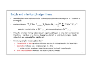 Batch	
  and	
  mini-­‐batch	
  algorithms	
  
•  In	
  most	
  op.miza.on	
  methods	
  used	
  in	
  ML	
  the	
  objec.ve	
  func.on	
  decomposes	
  as	
  a	
  sum	
  over	
  a	
  
training	
  set	
  
•  Gradient	
  descent:	
  
	
   	
  examples	
  from	
  the	
  training	
  set	
  	
  	
  	
  	
  	
  	
  	
  	
  	
  	
  	
  	
  	
  	
  	
  	
  	
  	
  	
  	
  	
  	
  	
  with	
  corresponding	
  targets	
  	
  
•  Using	
  the	
  complete	
  training	
  set	
  can	
  be	
  very	
  expensive	
  (the	
  gain	
  of	
  using	
  more	
  samples	
  is	
  less	
  
than	
  linear	
  –	
  standard	
  error	
  of	
  mean	
  drops	
  propor.onally	
  to	
  sqrt(m)-­‐,	
  training	
  set	
  may	
  be	
  
redundant:	
  use	
  a	
  subset	
  of	
  the	
  training	
  set	
  
•  How	
  many	
  samples	
  in	
  each	
  update	
  step?	
  
•  Determinis.c	
  or	
  batch	
  gradient	
  methods:	
  process	
  all	
  training	
  samples	
  in	
  a	
  large	
  batch	
  
•  Stochas.c	
  methods:	
  use	
  a	
  single	
  example	
  at	
  a	
  .me	
  
•  online	
  methods:	
  samples	
  are	
  drawn	
  from	
  a	
  stream	
  of	
  con.nually	
  created	
  samples	
  
•  Mini-­‐batch	
  stochas.c	
  methods:	
  use	
  several	
  (not	
  all)	
  samples	
  
9	
  
∇θ
J(θ) = Ε(x,y)∼ ˆpdata
∇θ
L( f (x;θ), y) =
1
m
∇θ
L( f (x(i)
;θ), y(i)
)i∑
{x(i)
}i=1...m
{y(i)
}i=1...m
 
