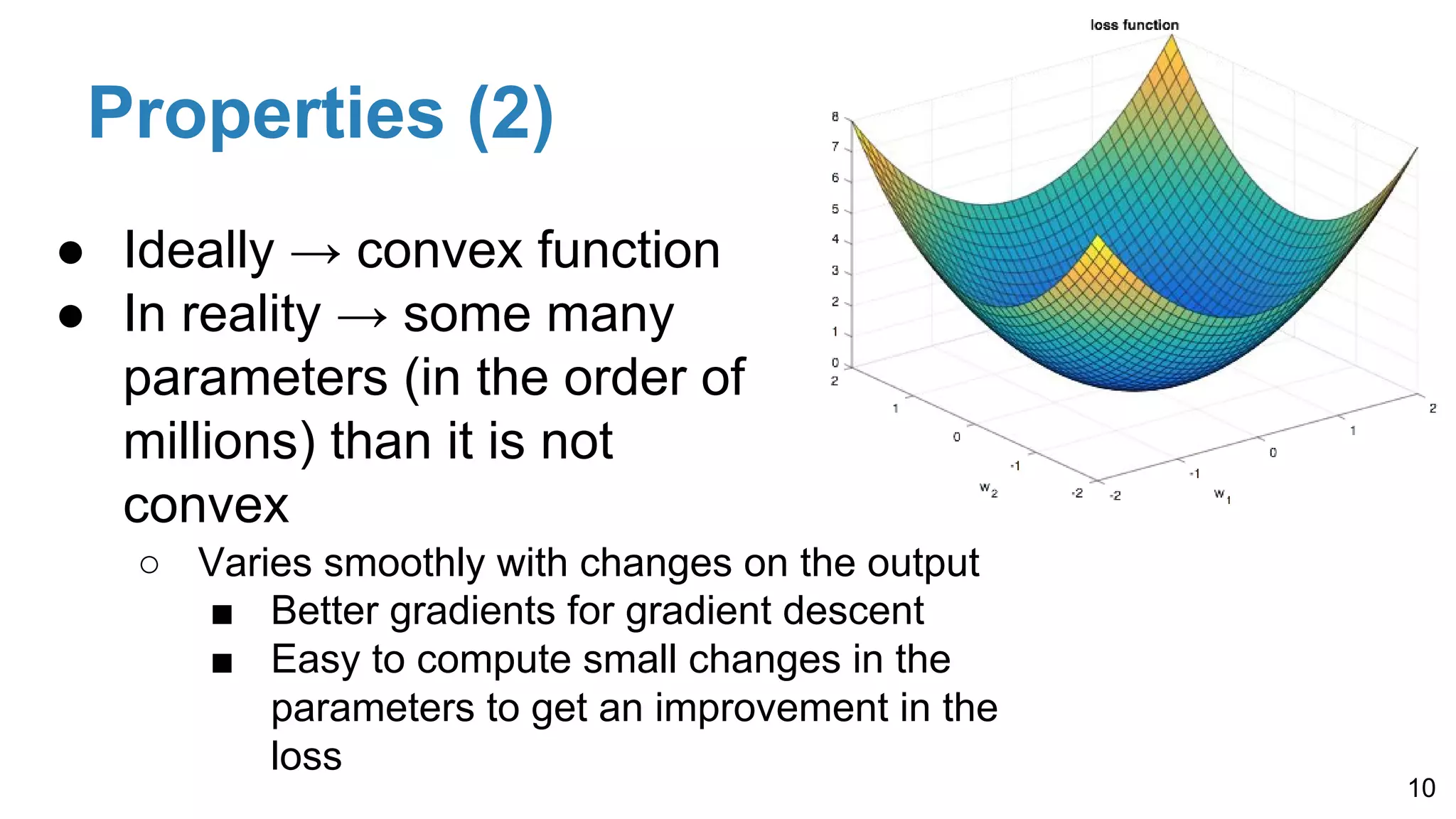 Properties (2)
10
● Ideally → convex function
● In reality → some many
parameters (in the order of
millions) than it is not
convex
○ Varies smoothly with changes on the output
■ Better gradients for gradient descent
■ Easy to compute small changes in the
parameters to get an improvement in the
loss
 