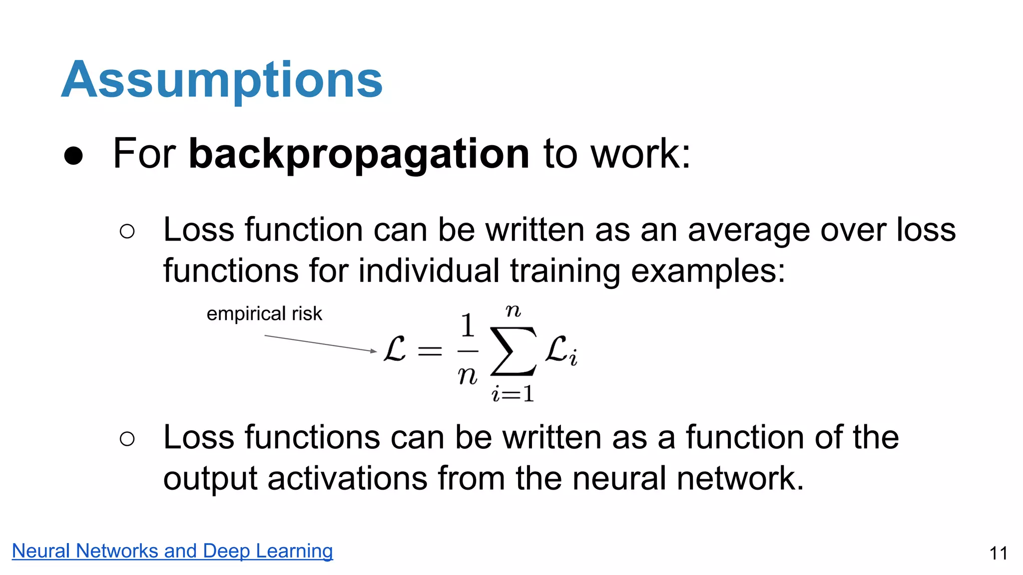 Assumptions
● For backpropagation to work:
○ Loss function can be written as an average over loss
functions for individual training examples:
○ Loss functions can be written as a function of the
output activations from the neural network.
11Neural Networks and Deep Learning
empirical risk
 