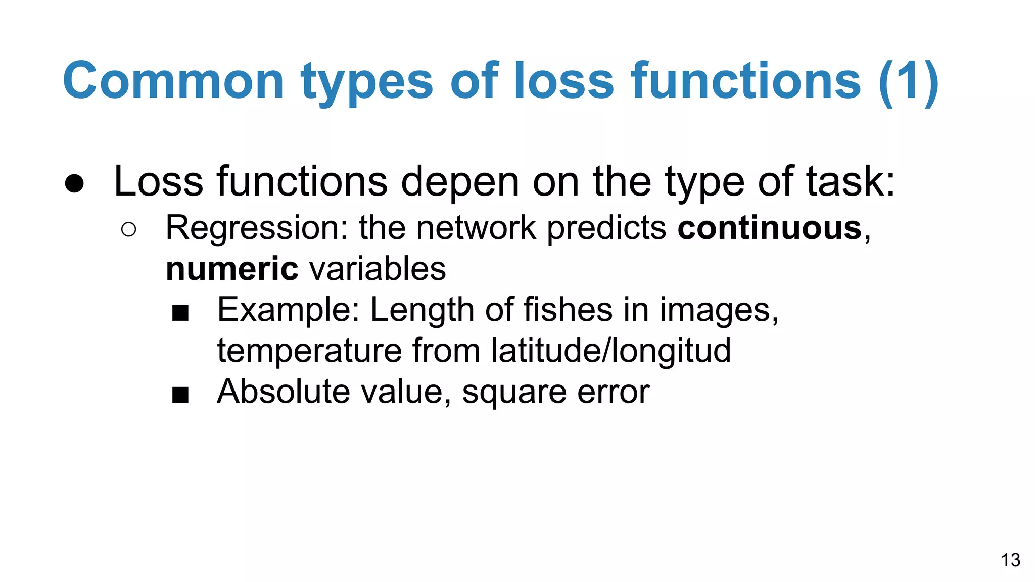 Common types of loss functions (1)
● Loss functions depen on the type of task:
○ Regression: the network predicts continuous,
numeric variables
■ Example: Length of fishes in images,
temperature from latitude/longitud
■ Absolute value, square error
13
 