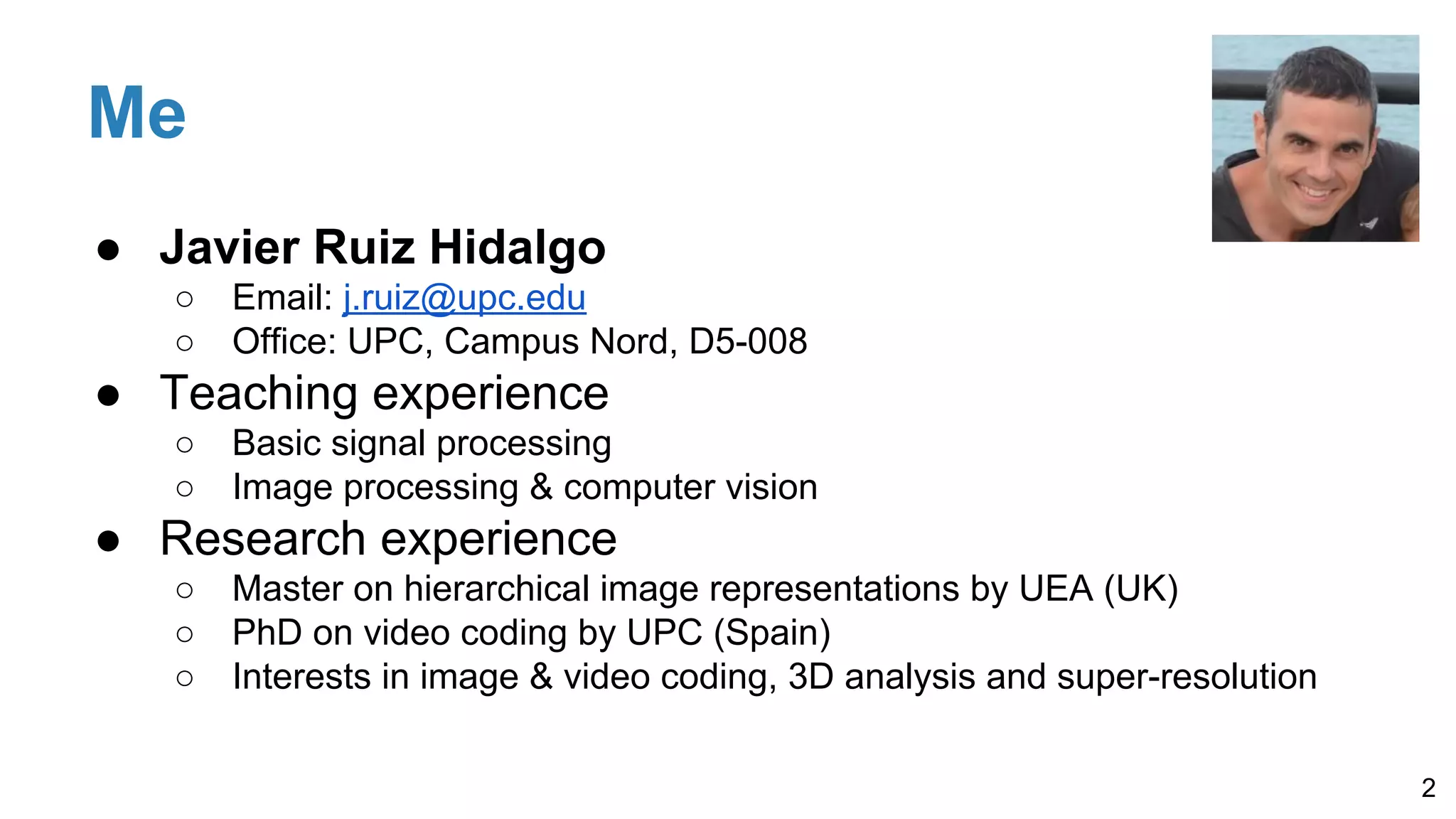Me
● Javier Ruiz Hidalgo
○ Email: j.ruiz@upc.edu
○ Office: UPC, Campus Nord, D5-008
● Teaching experience
○ Basic signal processing
○ Image processing & computer vision
● Research experience
○ Master on hierarchical image representations by UEA (UK)
○ PhD on video coding by UPC (Spain)
○ Interests in image & video coding, 3D analysis and super-resolution
2
 