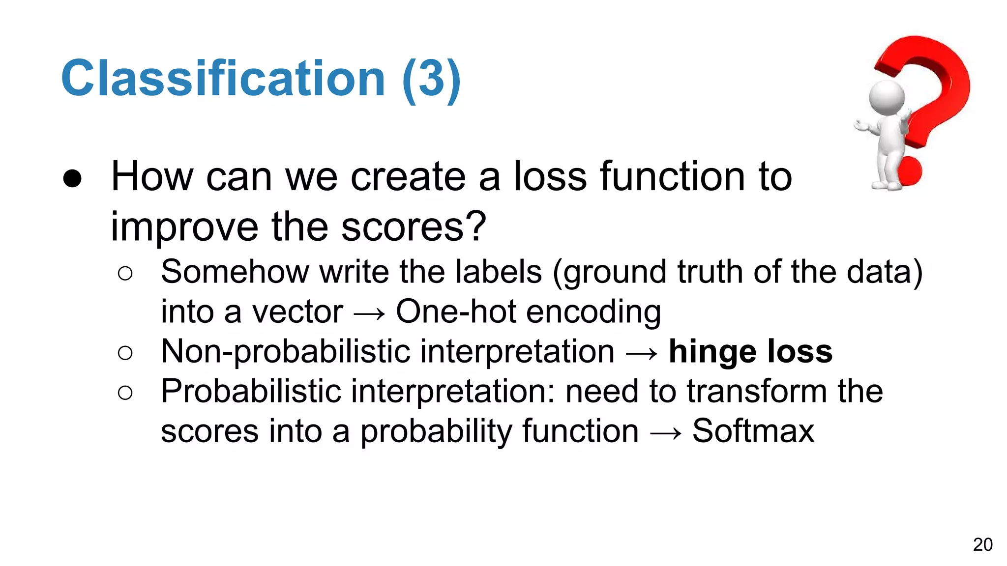 Classification (3)
● How can we create a loss function to
improve the scores?
○ Somehow write the labels (ground truth of the data)
into a vector → One-hot encoding
○ Non-probabilistic interpretation → hinge loss
○ Probabilistic interpretation: need to transform the
scores into a probability function → Softmax
20
 