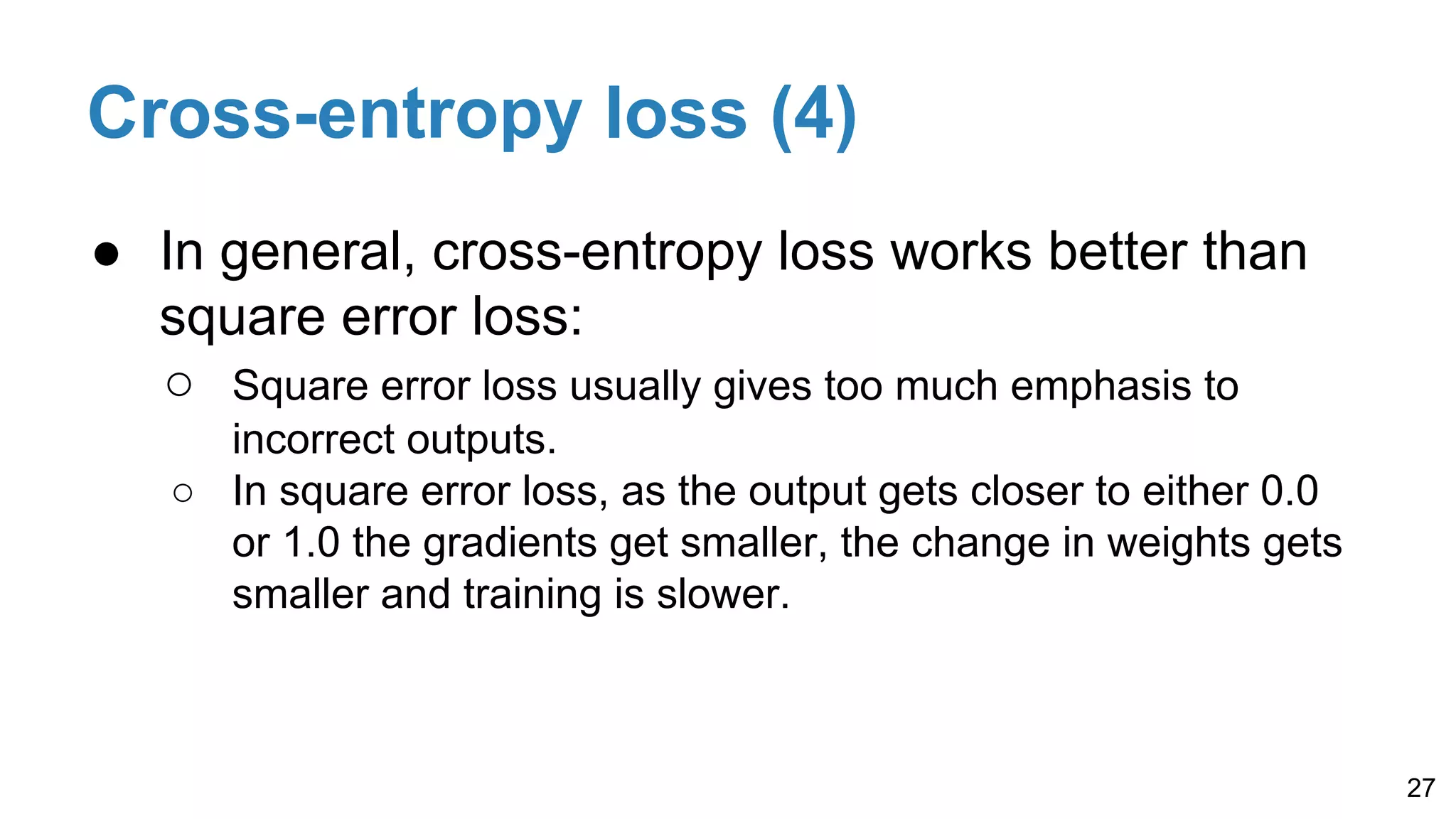 Cross-entropy loss (4)
● In general, cross-entropy loss works better than
square error loss:
○ Square error loss usually gives too much emphasis to
incorrect outputs.
○ In square error loss, as the output gets closer to either 0.0
or 1.0 the gradients get smaller, the change in weights gets
smaller and training is slower.
27
 