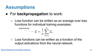 Assumptions
● For backpropagation to work:
○ Loss function can be written as an average over loss
functions for individual training examples:
○ Loss functions can be written as a function of the
output activations from the neural network.
11Neural Networks and Deep Learning
empirical risk
 