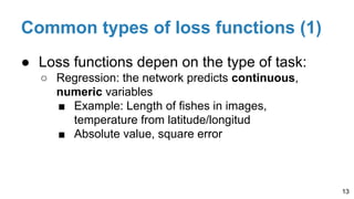 Common types of loss functions (1)
● Loss functions depen on the type of task:
○ Regression: the network predicts continuous,
numeric variables
■ Example: Length of fishes in images,
temperature from latitude/longitud
■ Absolute value, square error
13
 