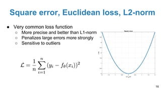 Square error, Euclidean loss, L2-norm
● Very common loss function
○ More precise and better than L1-norm
○ Penalizes large errors more strongly
○ Sensitive to outliers
16
 