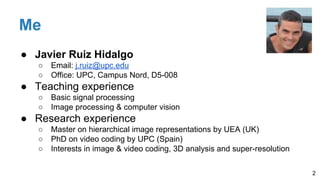Me
● Javier Ruiz Hidalgo
○ Email: j.ruiz@upc.edu
○ Office: UPC, Campus Nord, D5-008
● Teaching experience
○ Basic signal processing
○ Image processing & computer vision
● Research experience
○ Master on hierarchical image representations by UEA (UK)
○ PhD on video coding by UPC (Spain)
○ Interests in image & video coding, 3D analysis and super-resolution
2
 
