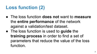 Loss function (2)
● The loss function does not want to measure
the entire performance of the network
against a validation/test dataset.
● The loss function is used to guide the
training process in order to find a set of
parameters that reduce the value of the loss
function.
7
 