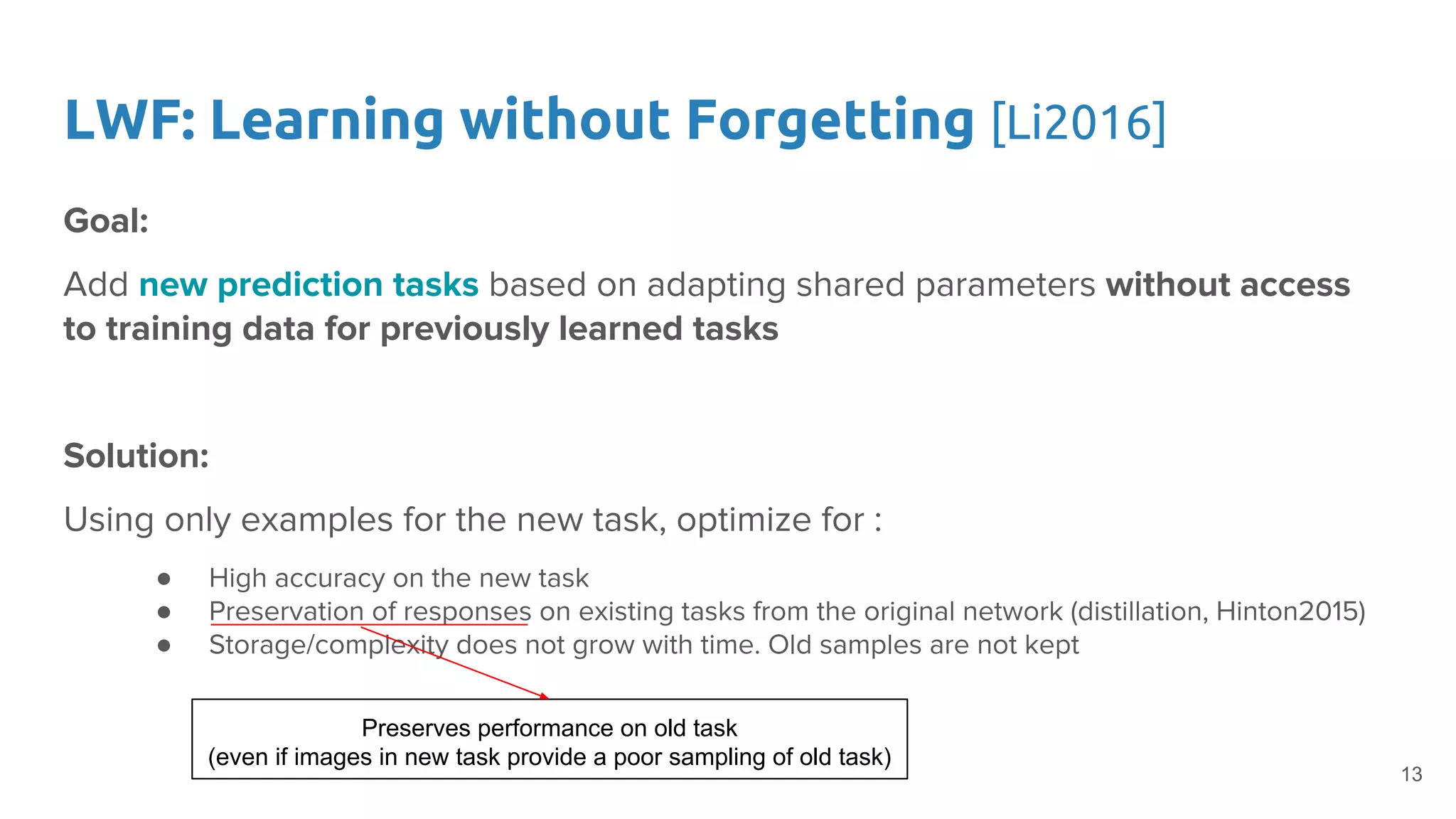 LWF: Learning without Forgetting [Li2016]
Goal:
Add new prediction tasks based on adapting shared parameters without access
to training data for previously learned tasks
Solution:
Using only examples for the new task, optimize for :
● High accuracy on the new task
● Preservation of responses on existing tasks from the original network (distillation, Hinton2015)
● Storage/complexity does not grow with time. Old samples are not kept
Preserves performance on old task
(even if images in new task provide a poor sampling of old task)
13
 