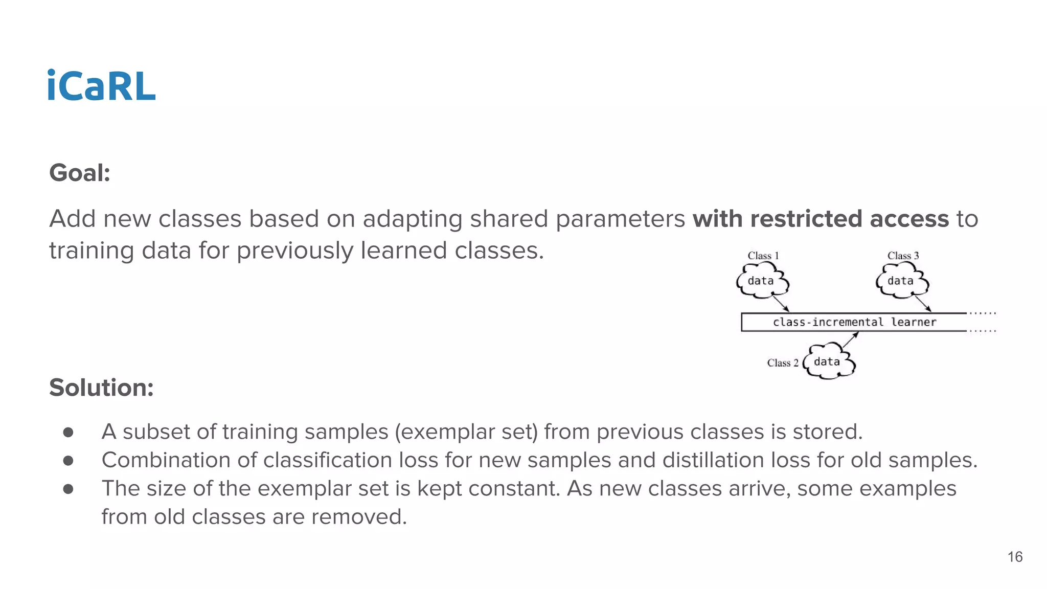 iCaRL
Goal:
Add new classes based on adapting shared parameters with restricted access to
training data for previously learned classes.
Solution:
● A subset of training samples (exemplar set) from previous classes is stored.
● Combination of classification loss for new samples and distillation loss for old samples.
● The size of the exemplar set is kept constant. As new classes arrive, some examples
from old classes are removed.
16
 