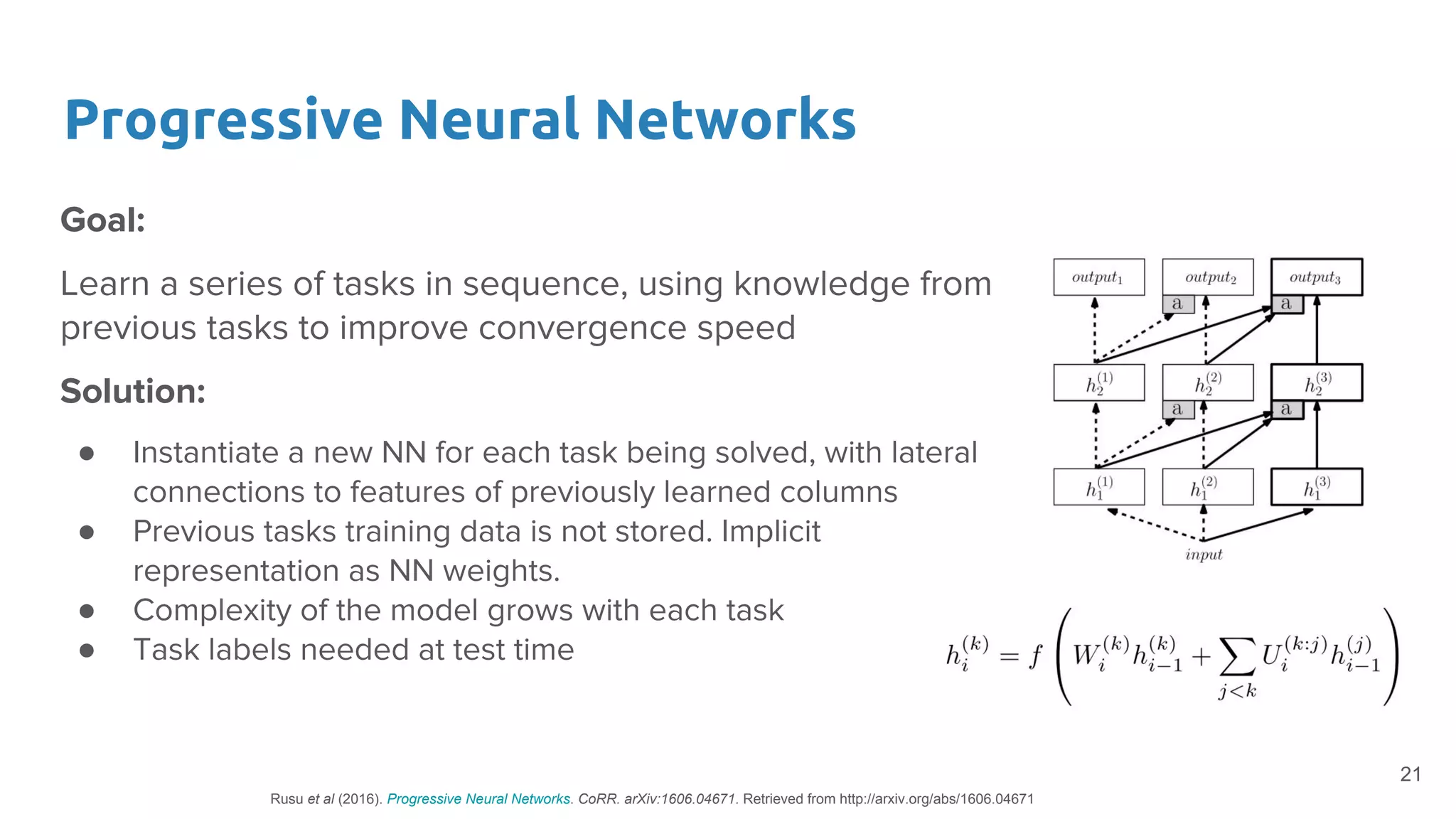 Progressive Neural Networks
Goal:
Learn a series of tasks in sequence, using knowledge from
previous tasks to improve convergence speed
Solution:
● Instantiate a new NN for each task being solved, with lateral
connections to features of previously learned columns
● Previous tasks training data is not stored. Implicit
representation as NN weights.
● Complexity of the model grows with each task
● Task labels needed at test time
21
Rusu et al (2016). Progressive Neural Networks. CoRR. arXiv:1606.04671. Retrieved from http://arxiv.org/abs/1606.04671
 