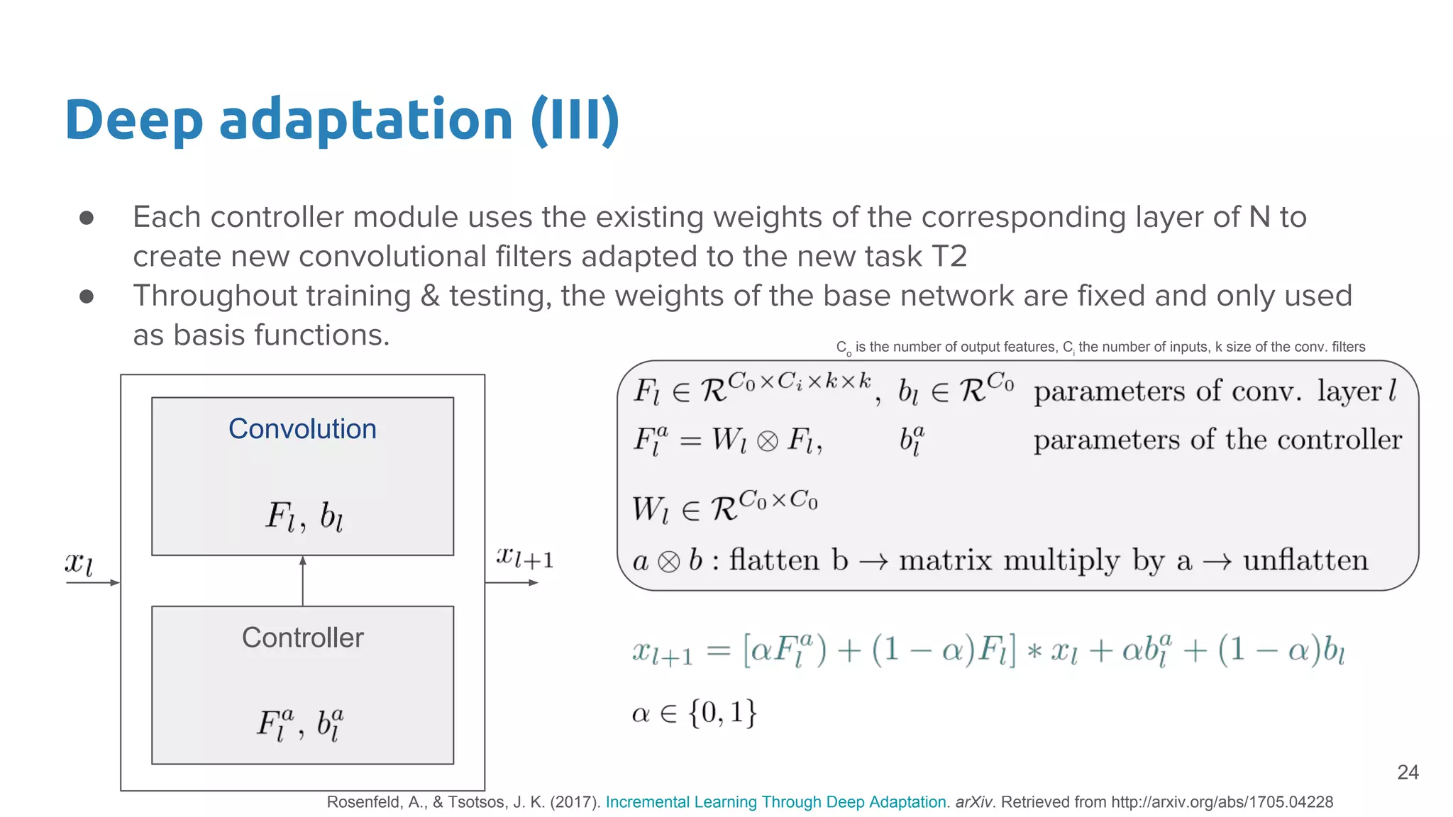 ● Each controller module uses the existing weights of the corresponding layer of N to
create new convolutional filters adapted to the new task T2
● Throughout training & testing, the weights of the base network are fixed and only used
as basis functions.
Deep adaptation (III)
24
Controller
Convolution
Co
is the number of output features, Ci
the number of inputs, k size of the conv. filters
Rosenfeld, A., & Tsotsos, J. K. (2017). Incremental Learning Through Deep Adaptation. arXiv. Retrieved from http://arxiv.org/abs/1705.04228
 