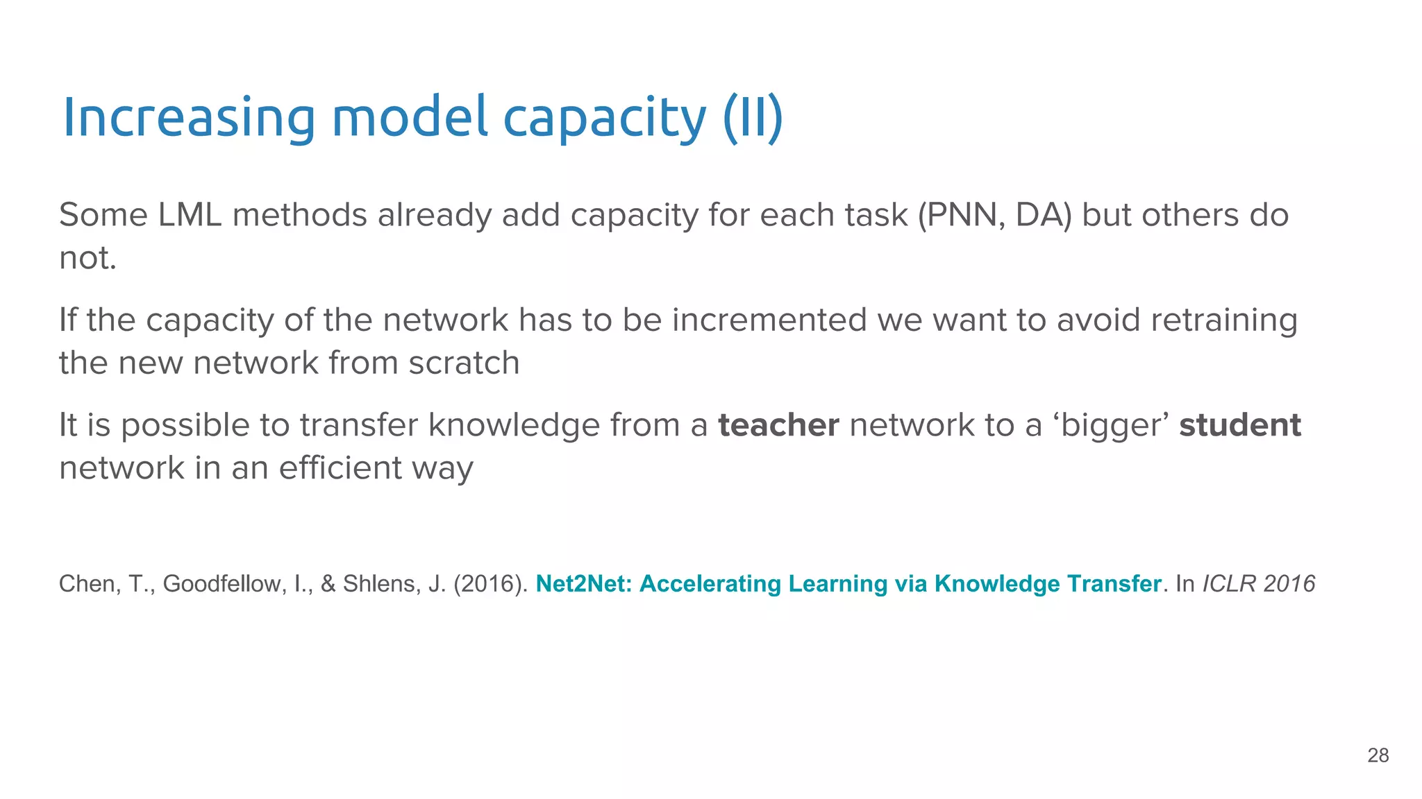 Increasing model capacity (II)
Some LML methods already add capacity for each task (PNN, DA) but others do
not.
If the capacity of the network has to be incremented we want to avoid retraining
the new network from scratch
It is possible to transfer knowledge from a teacher network to a ‘bigger’ student
network in an efficient way
Chen, T., Goodfellow, I., & Shlens, J. (2016). Net2Net: Accelerating Learning via Knowledge Transfer. In ICLR 2016
28
 