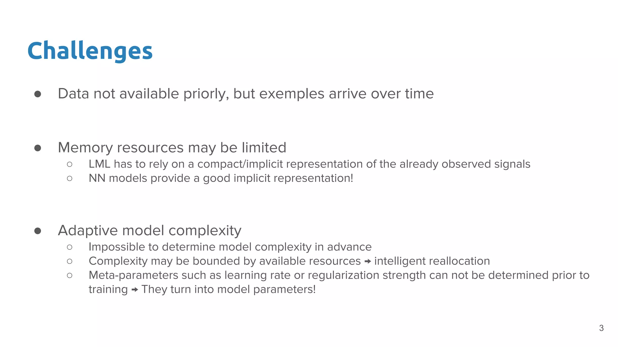 Challenges
● Data not available priorly, but exemples arrive over time
● Memory resources may be limited
○ LML has to rely on a compact/implicit representation of the already observed signals
○ NN models provide a good implicit representation!
● Adaptive model complexity
○ Impossible to determine model complexity in advance
○ Complexity may be bounded by available resources → intelligent reallocation
○ Meta-parameters such as learning rate or regularization strength can not be determined prior to
training → They turn into model parameters!
3
 
