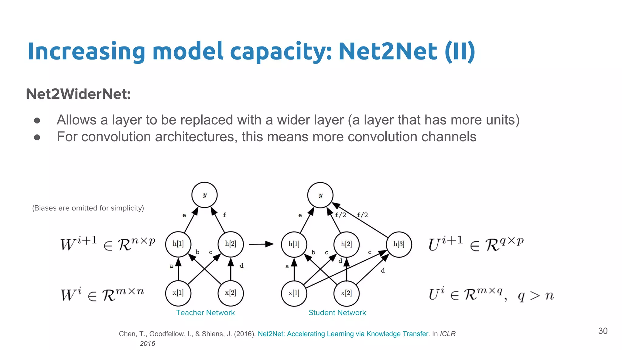 Increasing model capacity: Net2Net (II)
Net2WiderNet:
● Allows a layer to be replaced with a wider layer (a layer that has more units)
● For convolution architectures, this means more convolution channels
30
Teacher Network Student Network
(Biases are omitted for simplicity)
Chen, T., Goodfellow, I., & Shlens, J. (2016). Net2Net: Accelerating Learning via Knowledge Transfer. In ICLR
2016
 