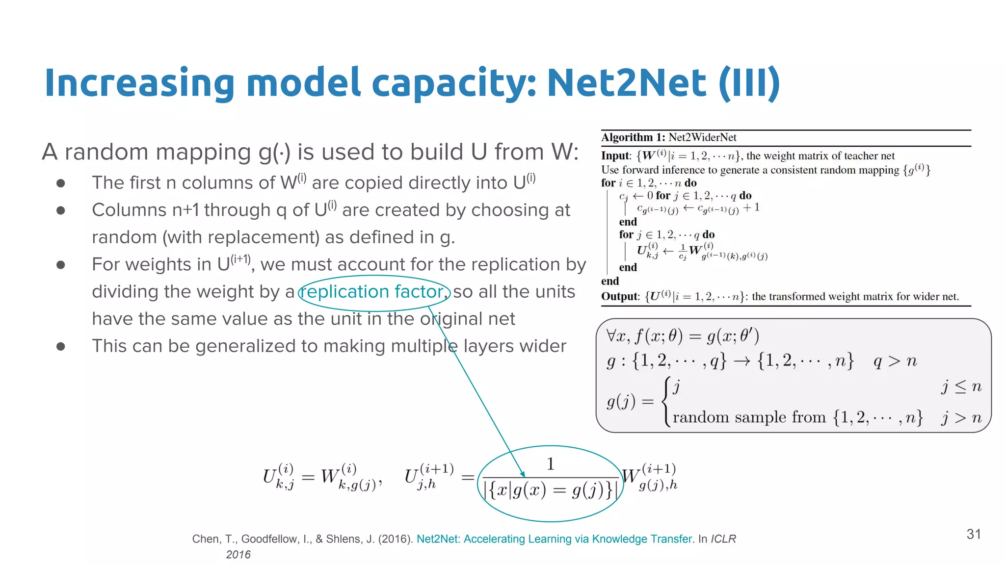 Increasing model capacity: Net2Net (III)
A random mapping g(·) is used to build U from W:
● The first n columns of W(i)
are copied directly into U(i)
● Columns n+1 through q of U(i)
are created by choosing at
random (with replacement) as defined in g.
● For weights in U(i+1)
, we must account for the replication by
dividing the weight by a replication factor, so all the units
have the same value as the unit in the original net
● This can be generalized to making multiple layers wider
31Chen, T., Goodfellow, I., & Shlens, J. (2016). Net2Net: Accelerating Learning via Knowledge Transfer. In ICLR
2016
 