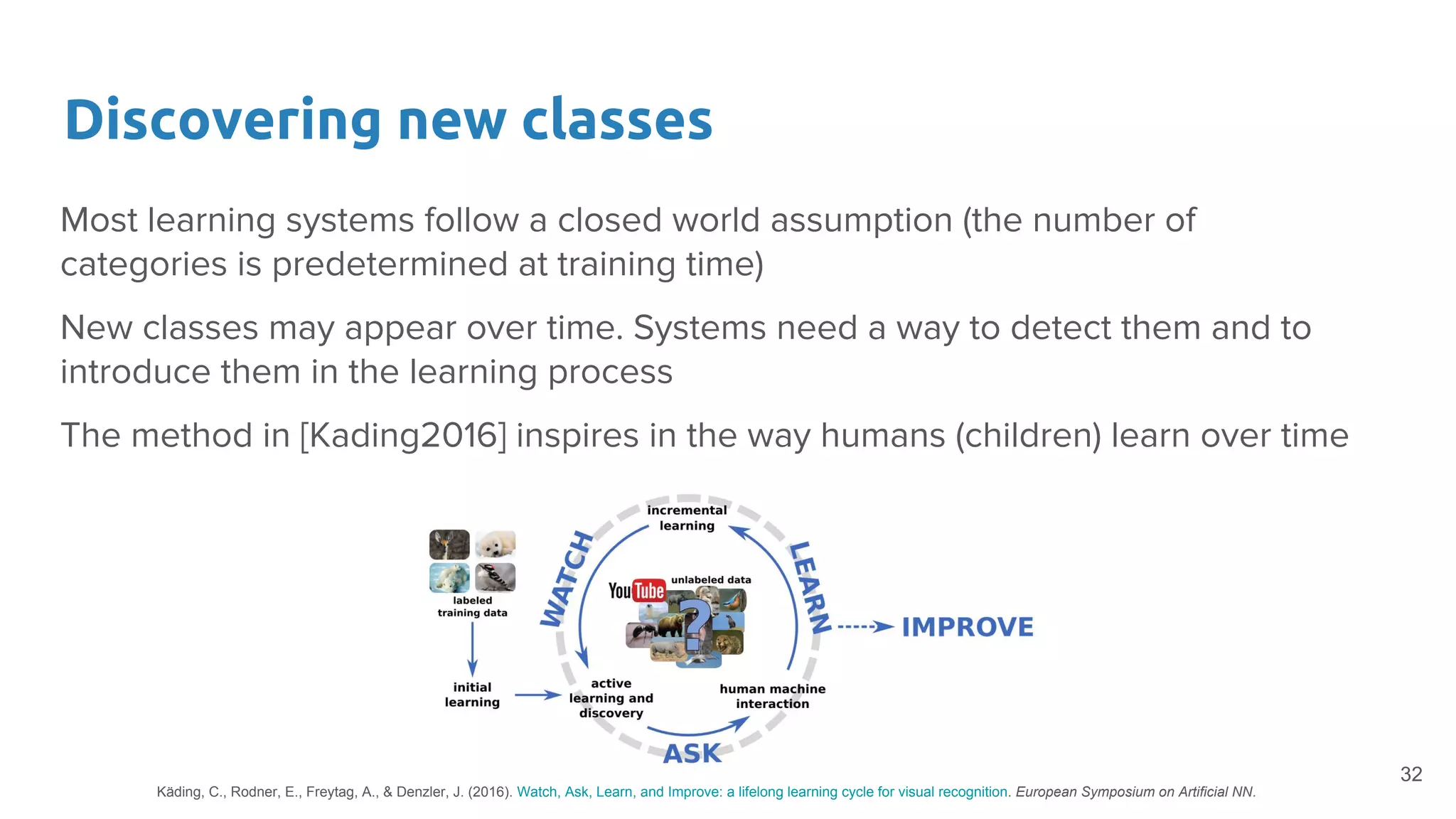 Discovering new classes
Most learning systems follow a closed world assumption (the number of
categories is predetermined at training time)
New classes may appear over time. Systems need a way to detect them and to
introduce them in the learning process
The method in [Kading2016] inspires in the way humans (children) learn over time
32
Käding, C., Rodner, E., Freytag, A., & Denzler, J. (2016). Watch, Ask, Learn, and Improve: a lifelong learning cycle for visual recognition. European Symposium on Artificial NN.
 