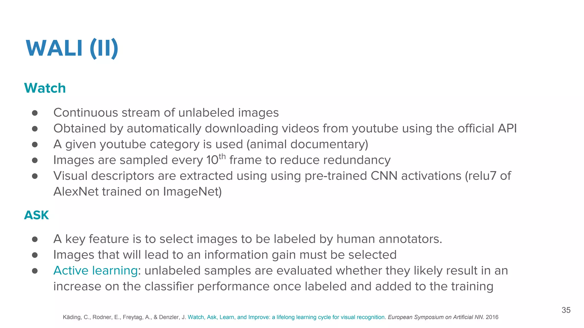 WALI (II)
Watch
● Continuous stream of unlabeled images
● Obtained by automatically downloading videos from youtube using the official API
● A given youtube category is used (animal documentary)
● Images are sampled every 10th
frame to reduce redundancy
● Visual descriptors are extracted using using pre-trained CNN activations (relu7 of
AlexNet trained on ImageNet)
ASK
● A key feature is to select images to be labeled by human annotators.
● Images that will lead to an information gain must be selected
● Active learning: unlabeled samples are evaluated whether they likely result in an
increase on the classifier performance once labeled and added to the training
35
Käding, C., Rodner, E., Freytag, A., & Denzler, J. Watch, Ask, Learn, and Improve: a lifelong learning cycle for visual recognition. European Symposium on Artificial NN. 2016
 
