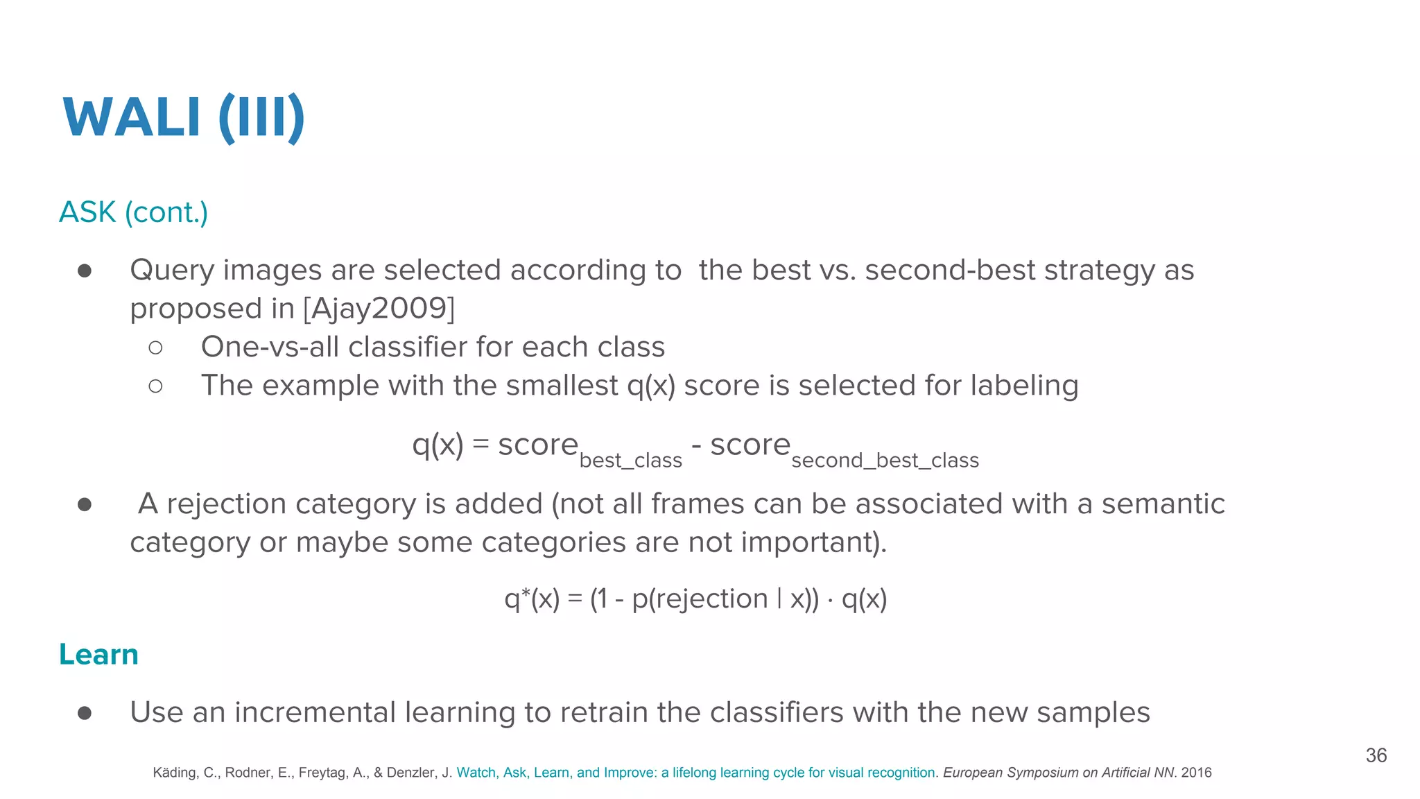 WALI (III)
ASK (cont.)
● Query images are selected according to the best vs. second-best strategy as
proposed in [Ajay2009]
○ One-vs-all classifier for each class
○ The example with the smallest q(x) score is selected for labeling
q(x) = scorebest_class
- scoresecond_best_class
● A rejection category is added (not all frames can be associated with a semantic
category or maybe some categories are not important).
q*(x) = (1 - p(rejection | x)) · q(x)
Learn
● Use an incremental learning to retrain the classifiers with the new samples
36
Käding, C., Rodner, E., Freytag, A., & Denzler, J. Watch, Ask, Learn, and Improve: a lifelong learning cycle for visual recognition. European Symposium on Artificial NN. 2016
 