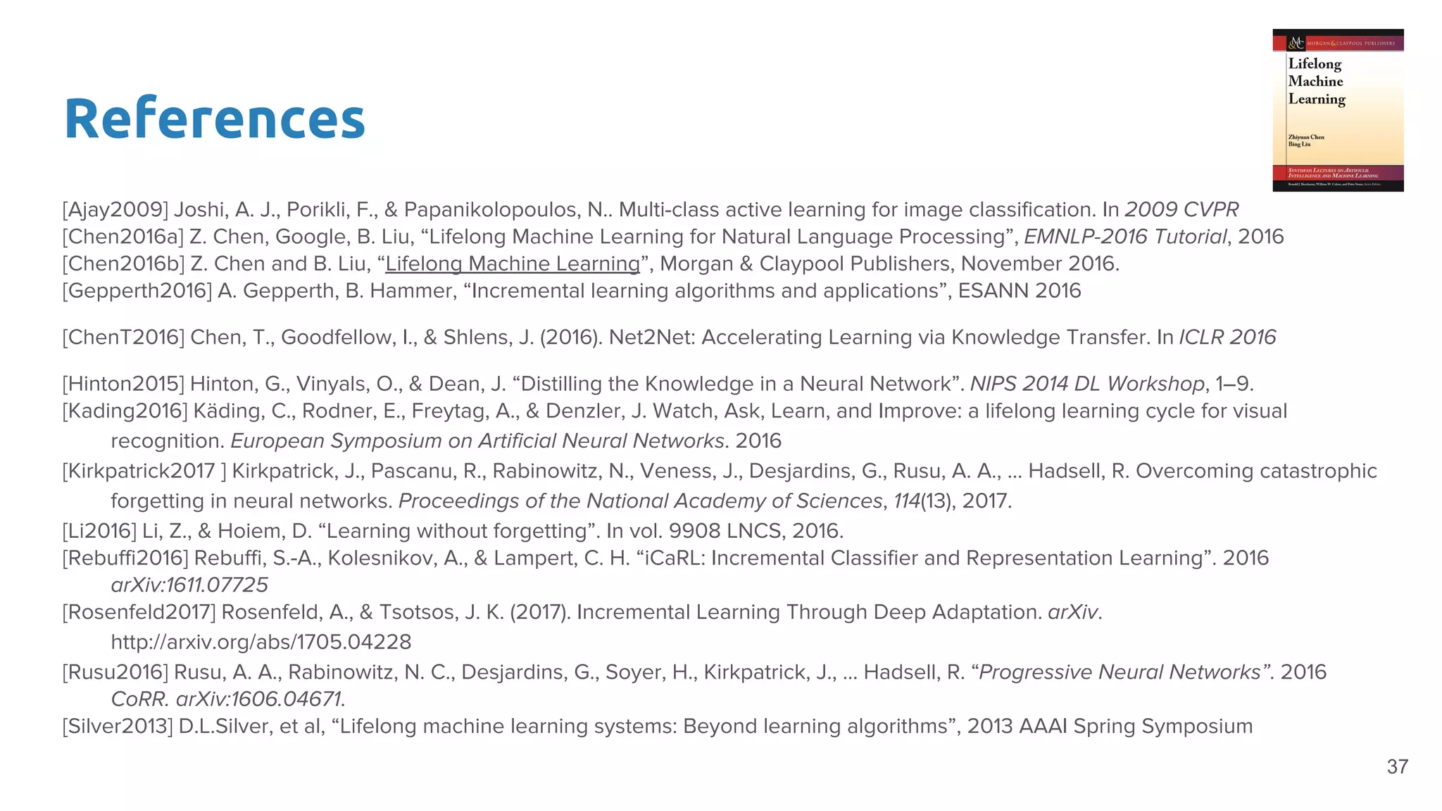 References
[Ajay2009] Joshi, A. J., Porikli, F., & Papanikolopoulos, N.. Multi-class active learning for image classification. In 2009 CVPR
[Chen2016a] Z. Chen, Google, B. Liu, “Lifelong Machine Learning for Natural Language Processing”, EMNLP-2016 Tutorial, 2016
[Chen2016b] Z. Chen and B. Liu, “Lifelong Machine Learning”, Morgan & Claypool Publishers, November 2016.
[Gepperth2016] A. Gepperth, B. Hammer, “Incremental learning algorithms and applications”, ESANN 2016
[ChenT2016] Chen, T., Goodfellow, I., & Shlens, J. (2016). Net2Net: Accelerating Learning via Knowledge Transfer. In ICLR 2016
[Hinton2015] Hinton, G., Vinyals, O., & Dean, J. “Distilling the Knowledge in a Neural Network”. NIPS 2014 DL Workshop, 1–9.
[Kading2016] Käding, C., Rodner, E., Freytag, A., & Denzler, J. Watch, Ask, Learn, and Improve: a lifelong learning cycle for visual
recognition. European Symposium on Artificial Neural Networks. 2016
[Kirkpatrick2017 ] Kirkpatrick, J., Pascanu, R., Rabinowitz, N., Veness, J., Desjardins, G., Rusu, A. A., … Hadsell, R. Overcoming catastrophic
forgetting in neural networks. Proceedings of the National Academy of Sciences, 114(13), 2017.
[Li2016] Li, Z., & Hoiem, D. “Learning without forgetting”. In vol. 9908 LNCS, 2016.
[Rebuffi2016] Rebuffi, S.-A., Kolesnikov, A., & Lampert, C. H. “iCaRL: Incremental Classifier and Representation Learning”. 2016
arXiv:1611.07725
[Rosenfeld2017] Rosenfeld, A., & Tsotsos, J. K. (2017). Incremental Learning Through Deep Adaptation. arXiv.
http://arxiv.org/abs/1705.04228
[Rusu2016] Rusu, A. A., Rabinowitz, N. C., Desjardins, G., Soyer, H., Kirkpatrick, J., … Hadsell, R. “Progressive Neural Networks”. 2016
CoRR. arXiv:1606.04671.
[Silver2013] D.L.Silver, et al, “Lifelong machine learning systems: Beyond learning algorithms”, 2013 AAAI Spring Symposium
37
 