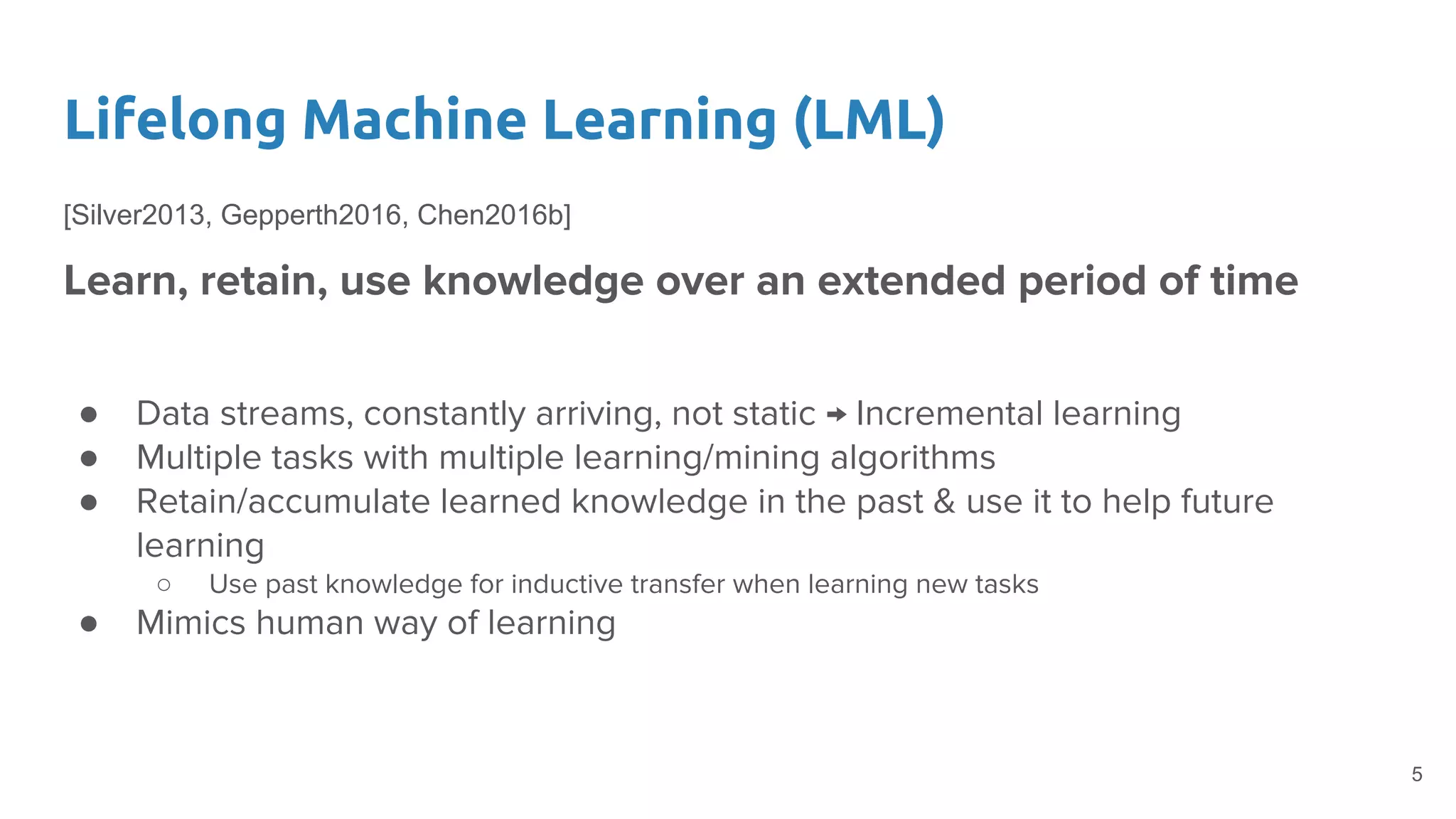 Lifelong Machine Learning (LML)
[Silver2013, Gepperth2016, Chen2016b]
Learn, retain, use knowledge over an extended period of time
● Data streams, constantly arriving, not static → Incremental learning
● Multiple tasks with multiple learning/mining algorithms
● Retain/accumulate learned knowledge in the past & use it to help future
learning
○ Use past knowledge for inductive transfer when learning new tasks
● Mimics human way of learning
5
 