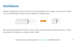 Original application was to transfer the knowledge from a large, easy to train model
into a smaller/faster model more suitable for deployment
Bucilua1
demonstrated that this can be done reliably when transferring from a large
ensemble of models to a single small model
Distillation
101
C.Bucilua, R. Caruana, and A. Niculescu-Mizil. “Model compression”. In ACMSIG KDD ’06, 2006
 