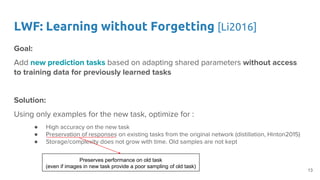 LWF: Learning without Forgetting [Li2016]
Goal:
Add new prediction tasks based on adapting shared parameters without access
to training data for previously learned tasks
Solution:
Using only examples for the new task, optimize for :
● High accuracy on the new task
● Preservation of responses on existing tasks from the original network (distillation, Hinton2015)
● Storage/complexity does not grow with time. Old samples are not kept
Preserves performance on old task
(even if images in new task provide a poor sampling of old task)
13
 