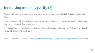 Increasing model capacity (II)
Some LML methods already add capacity for each task (PNN, DA) but others do
not.
If the capacity of the network has to be incremented we want to avoid retraining
the new network from scratch
It is possible to transfer knowledge from a teacher network to a ‘bigger’ student
network in an efficient way
Chen, T., Goodfellow, I., & Shlens, J. (2016). Net2Net: Accelerating Learning via Knowledge Transfer. In ICLR 2016
28
 