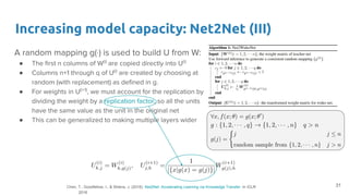 Increasing model capacity: Net2Net (III)
A random mapping g(·) is used to build U from W:
● The first n columns of W(i)
are copied directly into U(i)
● Columns n+1 through q of U(i)
are created by choosing at
random (with replacement) as defined in g.
● For weights in U(i+1)
, we must account for the replication by
dividing the weight by a replication factor, so all the units
have the same value as the unit in the original net
● This can be generalized to making multiple layers wider
31Chen, T., Goodfellow, I., & Shlens, J. (2016). Net2Net: Accelerating Learning via Knowledge Transfer. In ICLR
2016
 