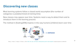 Discovering new classes
Most learning systems follow a closed world assumption (the number of
categories is predetermined at training time)
New classes may appear over time. Systems need a way to detect them and to
introduce them in the learning process
The method in [Kading2016] inspires in the way humans (children) learn over time
32
Käding, C., Rodner, E., Freytag, A., & Denzler, J. (2016). Watch, Ask, Learn, and Improve: a lifelong learning cycle for visual recognition. European Symposium on Artificial NN.
 
