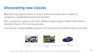 Discovering new classes
Most learning systems follow a closed world assumption (the number of
categories is predetermined at training time)
New classes may appear over time. Systems need a way to detect them and to
introduce them in the learning process
The method in [Kading2016] inspires in the way humans (children) learn over time
33
Käding, C., Rodner, E., Freytag, A., & Denzler, J. Watch, Ask, Learn, and Improve: a lifelong learning cycle for visual recognition. European Symposium on Artificial NN. 2016
Time
2017
 