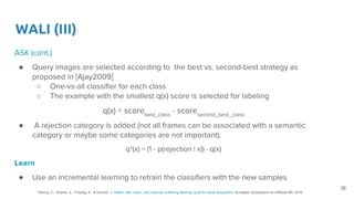 WALI (III)
ASK (cont.)
● Query images are selected according to the best vs. second-best strategy as
proposed in [Ajay2009]
○ One-vs-all classifier for each class
○ The example with the smallest q(x) score is selected for labeling
q(x) = scorebest_class
- scoresecond_best_class
● A rejection category is added (not all frames can be associated with a semantic
category or maybe some categories are not important).
q*(x) = (1 - p(rejection | x)) · q(x)
Learn
● Use an incremental learning to retrain the classifiers with the new samples
36
Käding, C., Rodner, E., Freytag, A., & Denzler, J. Watch, Ask, Learn, and Improve: a lifelong learning cycle for visual recognition. European Symposium on Artificial NN. 2016
 