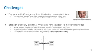 Challenges
● Concept drift: Changes in data distribution occurs with time
○ For instance, model evolution, changes in appearance, aging, etc.
● Stability -plasticity dilemma: When and how to adapt to the current model
○ Quick update enables rapid adaptation, but old information is forgotten
○ Slower adaptation allows to retain old information but the reactivity of the system is decreased
○ Failure to deal with this dilemma may lead to catastrophic forgetting
Old
data
New
data
Source:
https://www.youtube.com/watch?v=HMaWYBlo2Vc
4
 