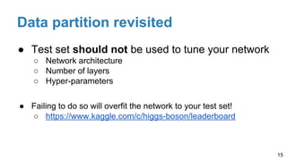Data partition revisited
● Test set should not be used to tune your network
○ Network architecture
○ Number of layers
○ Hyper-parameters
● Failing to do so will overfit the network to your test set!
○ https://www.kaggle.com/c/higgs-boson/leaderboard
15
 