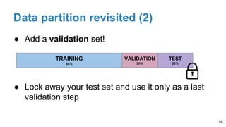 ● Add a validation set!
● Lock away your test set and use it only as a last
validation step
Data partition revisited (2)
16
TRAINING
60%
VALIDATION
20%
TEST
20%
 
