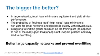 The bigger the better?
● In large networks, most local minima are equivalent and yield similar
performance.
● The probability of finding a “bad” (high value) local minimum is
non-zero for small networks and decreases quickly with network size.
● Struggling to find the global minimum on the training set (as opposed
to one of the many good local ones) is not useful in practice and may
lead to overfitting.
Better large capacity networks and prevent overfitting
19
Anna Choromanska et.al. “The Loss Surfaces of Multilayer Networks”, https://arxiv.org/pdf/1412.0233.pdf
 