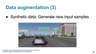 Data augmentation (3)
● Synthetic data: Generate new input samples
25
A. Palazzi, Learning to Map Vehicles into Bird’s Eye View, ICIAP 2017
DeepGTAV plugin: https://github.com/ai-tor/DeepGTAV
 