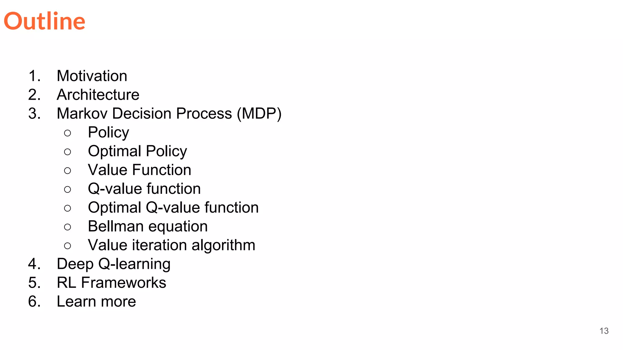 13
Outline
1. Motivation
2. Architecture
3. Markov Decision Process (MDP)
○ Policy
○ Optimal Policy
○ Value Function
○ Q-value function
○ Optimal Q-value function
○ Bellman equation
○ Value iteration algorithm
4. Deep Q-learning
5. RL Frameworks
6. Learn more
 