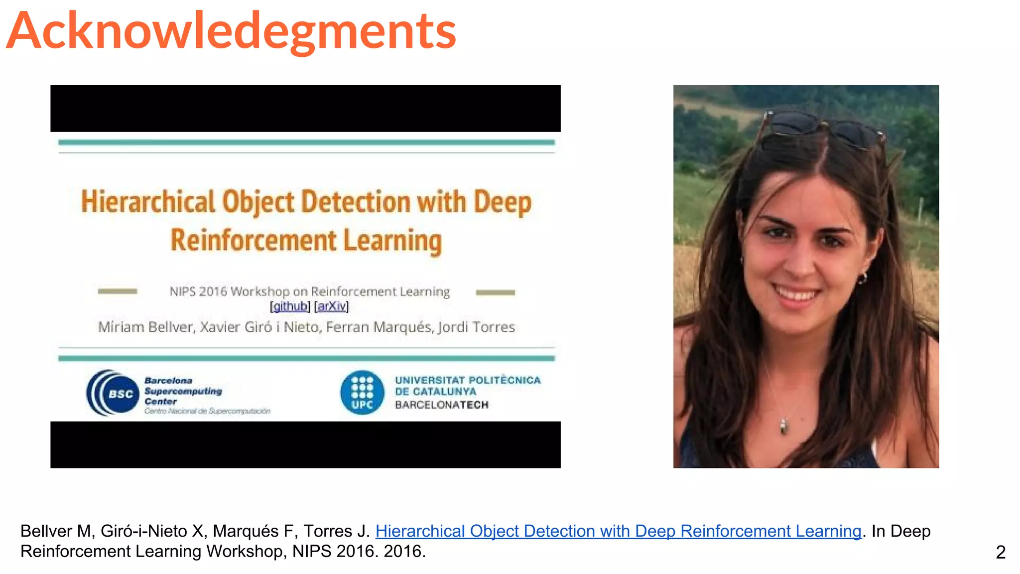 2
Acknowledegments
Bellver M, Giró-i-Nieto X, Marqués F, Torres J. Hierarchical Object Detection with Deep Reinforcement Learning. In Deep
Reinforcement Learning Workshop, NIPS 2016. 2016.
 