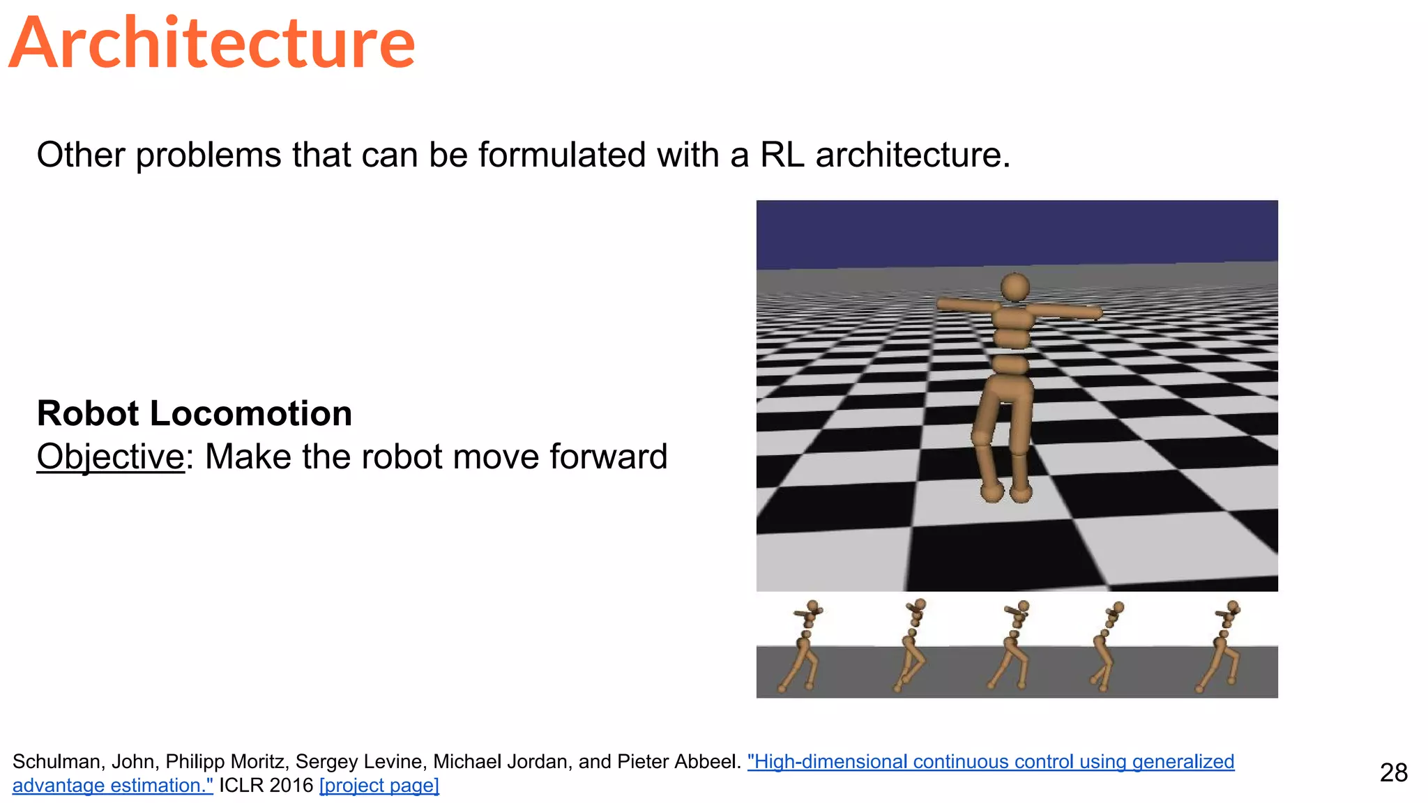 28
Other problems that can be formulated with a RL architecture.
Robot Locomotion
Objective: Make the robot move forward
Architecture
Schulman, John, Philipp Moritz, Sergey Levine, Michael Jordan, and Pieter Abbeel. "High-dimensional continuous control using generalized
advantage estimation." ICLR 2016 [project page]
 