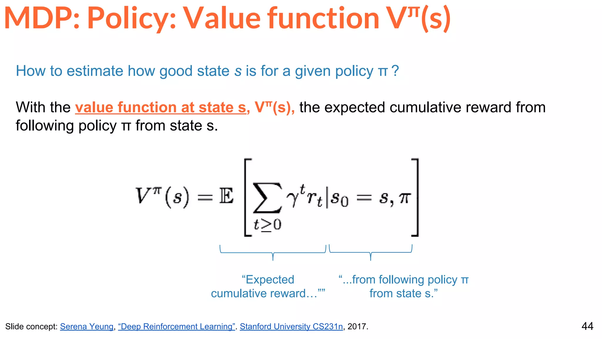 44
MDP: Policy: Value function Vπ
(s)
Slide concept: Serena Yeung, “Deep Reinforcement Learning”. Stanford University CS231n, 2017.
How to estimate how good state s is for a given policy π ?
With the value function at state s, Vπ
(s), the expected cumulative reward from
following policy π from state s.
“...from following policy π
from state s.”
“Expected
cumulative reward…””
 