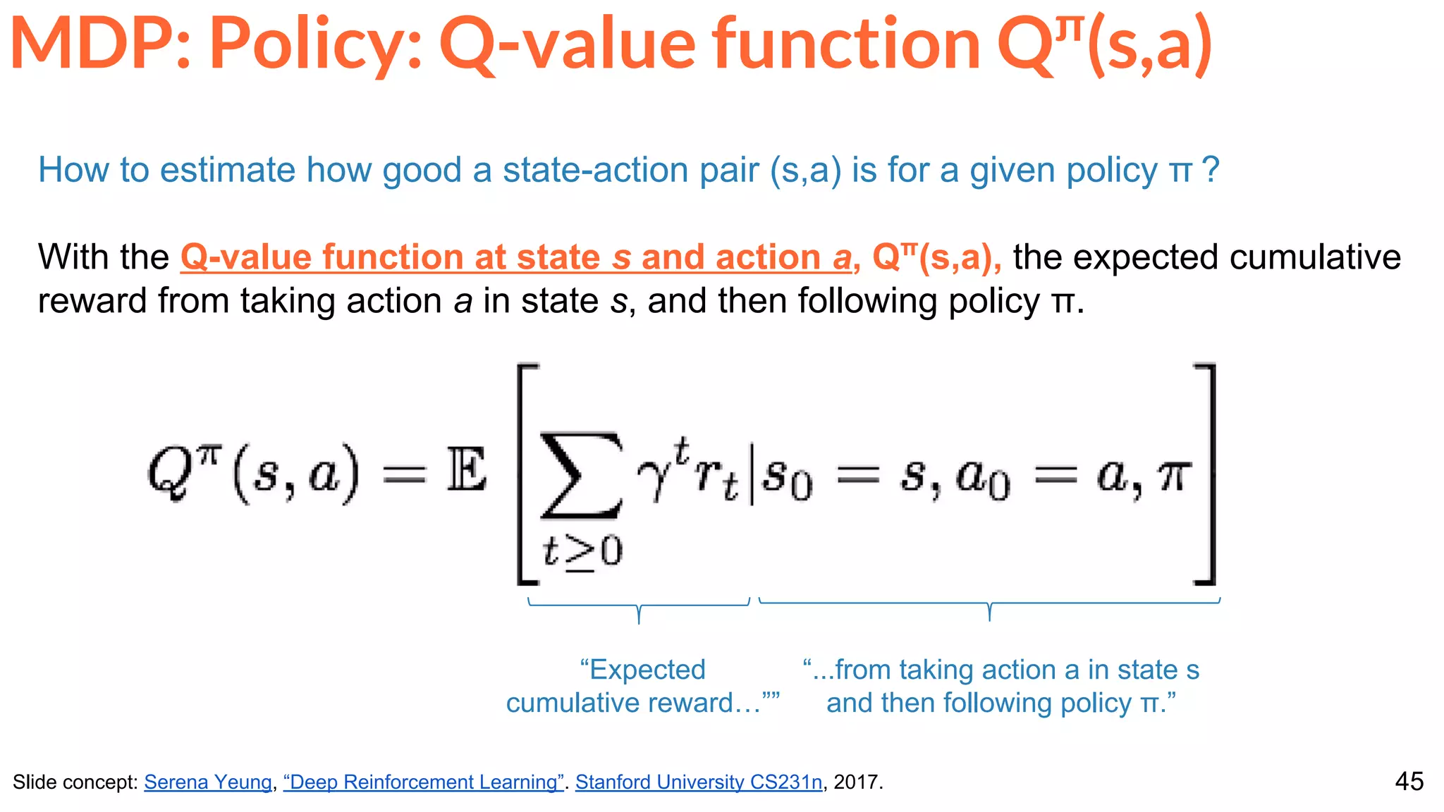 45
MDP: Policy: Q-value function Qπ
(s,a)
Slide concept: Serena Yeung, “Deep Reinforcement Learning”. Stanford University CS231n, 2017.
How to estimate how good a state-action pair (s,a) is for a given policy π ?
With the Q-value function at state s and action a, Qπ
(s,a), the expected cumulative
reward from taking action a in state s, and then following policy π.
“...from taking action a in state s
and then following policy π.”
“Expected
cumulative reward…””
 