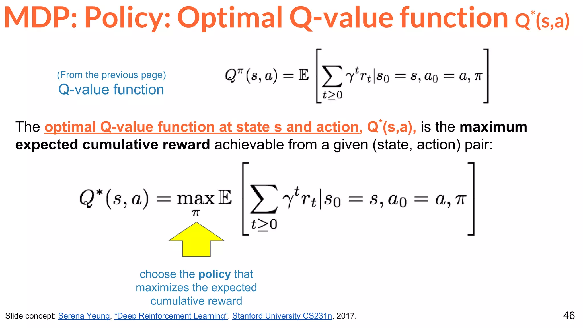 46
MDP: Policy: Optimal Q-value function Q*
(s,a)
Slide concept: Serena Yeung, “Deep Reinforcement Learning”. Stanford University CS231n, 2017.
The optimal Q-value function at state s and action, Q*
(s,a), is the maximum
expected cumulative reward achievable from a given (state, action) pair:
choose the policy that
maximizes the expected
cumulative reward
(From the previous page)
Q-value function
 