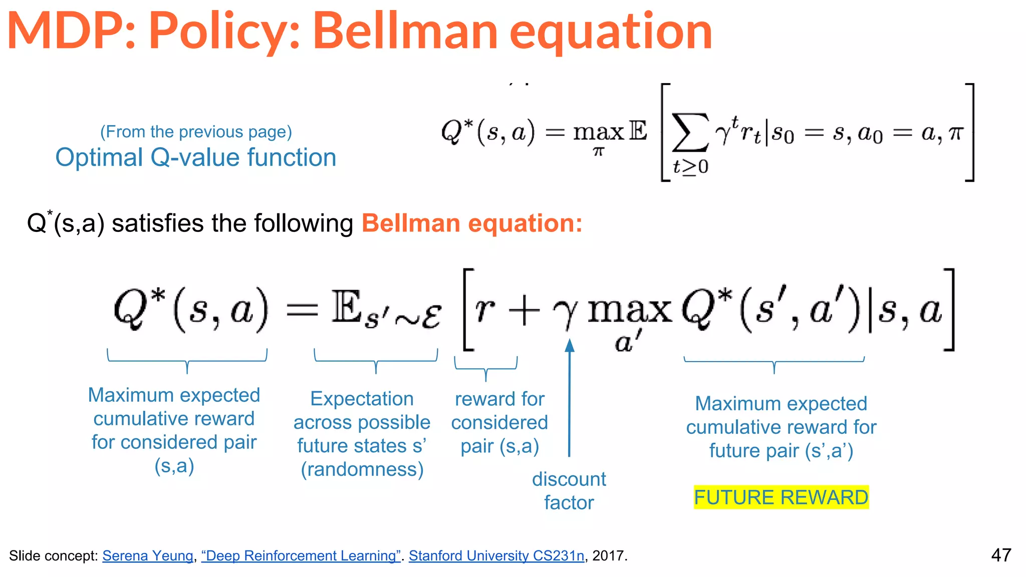 47
MDP: Policy: Bellman equation
Slide concept: Serena Yeung, “Deep Reinforcement Learning”. Stanford University CS231n, 2017.
Q*
(s,a) satisfies the following Bellman equation:
Maximum expected
cumulative reward for
future pair (s’,a’)
FUTURE REWARD
(From the previous page)
Optimal Q-value function
reward for
considered
pair (s,a)
Maximum expected
cumulative reward
for considered pair
(s,a)
Expectation
across possible
future states s’
(randomness) discount
factor
 