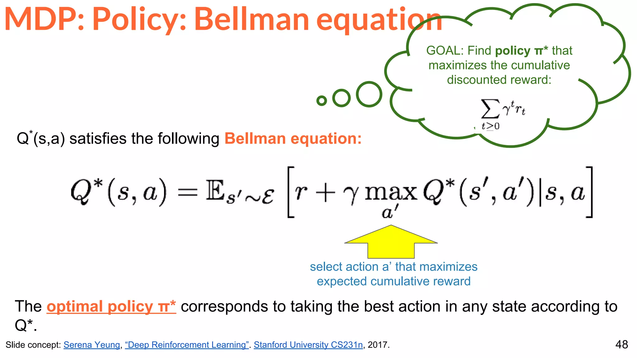 48
MDP: Policy: Bellman equation
Slide concept: Serena Yeung, “Deep Reinforcement Learning”. Stanford University CS231n, 2017.
Q*
(s,a) satisfies the following Bellman equation:
The optimal policy π* corresponds to taking the best action in any state according to
Q*.
GOAL: Find policy π* that
maximizes the cumulative
discounted reward:
select action a’ that maximizes
expected cumulative reward
 