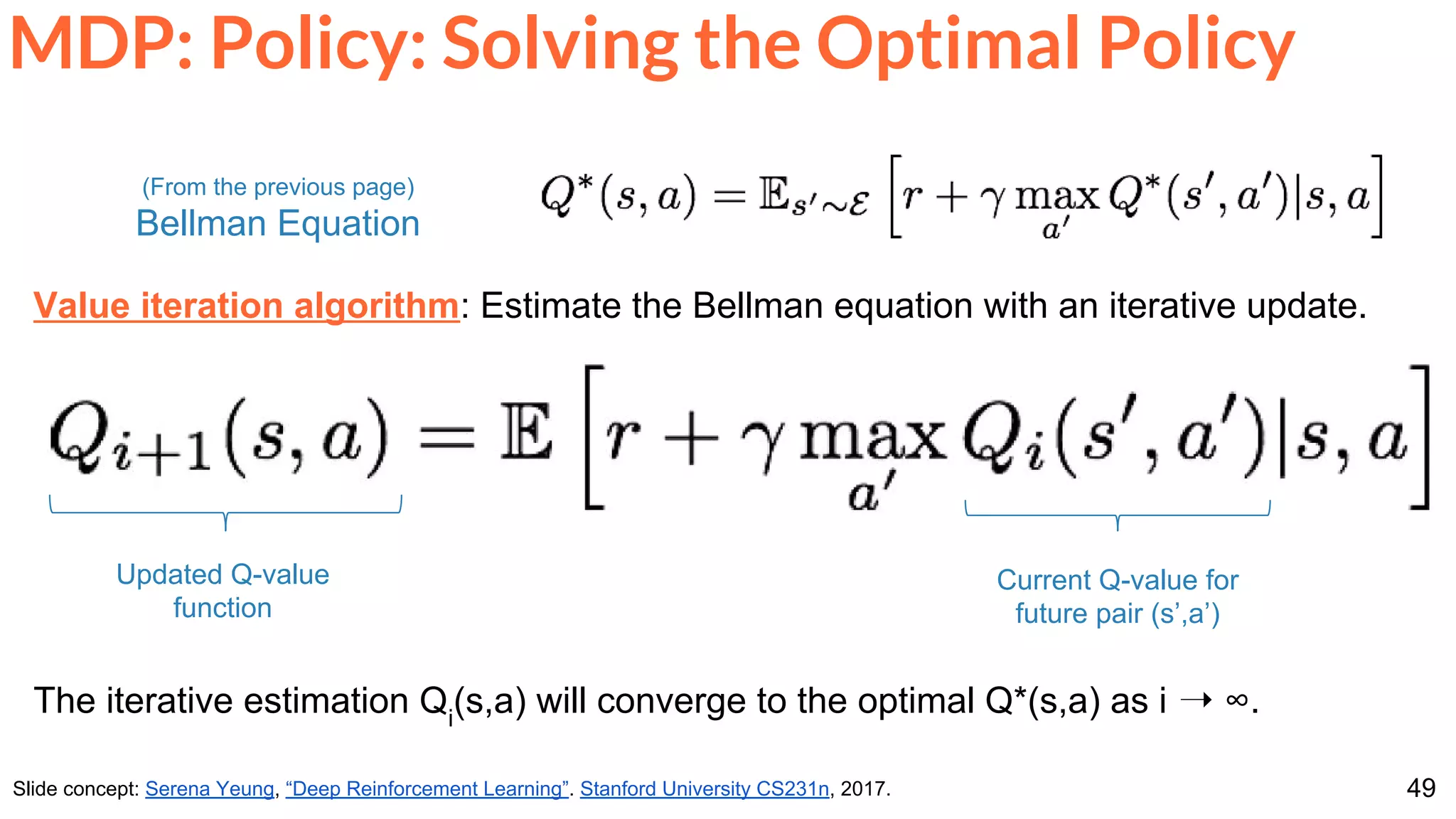 49
MDP: Policy: Solving the Optimal Policy
Slide concept: Serena Yeung, “Deep Reinforcement Learning”. Stanford University CS231n, 2017.
Value iteration algorithm: Estimate the Bellman equation with an iterative update.
The iterative estimation Qi
(s,a) will converge to the optimal Q*(s,a) as i ➝ ∞.
(From the previous page)
Bellman Equation
Updated Q-value
function
Current Q-value for
future pair (s’,a’)
 