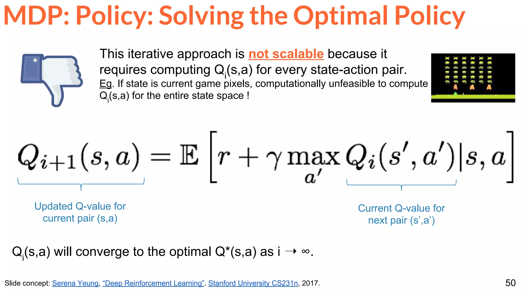50
MDP: Policy: Solving the Optimal Policy
Slide concept: Serena Yeung, “Deep Reinforcement Learning”. Stanford University CS231n, 2017.
Qi
(s,a) will converge to the optimal Q*(s,a) as i ➝ ∞.
Updated Q-value for
current pair (s,a)
Current Q-value for
next pair (s’,a’)
This iterative approach is not scalable because it
requires computing Qi
(s,a) for every state-action pair.
Eg. If state is current game pixels, computationally unfeasible to compute
Qi
(s,a) for the entire state space !
 
