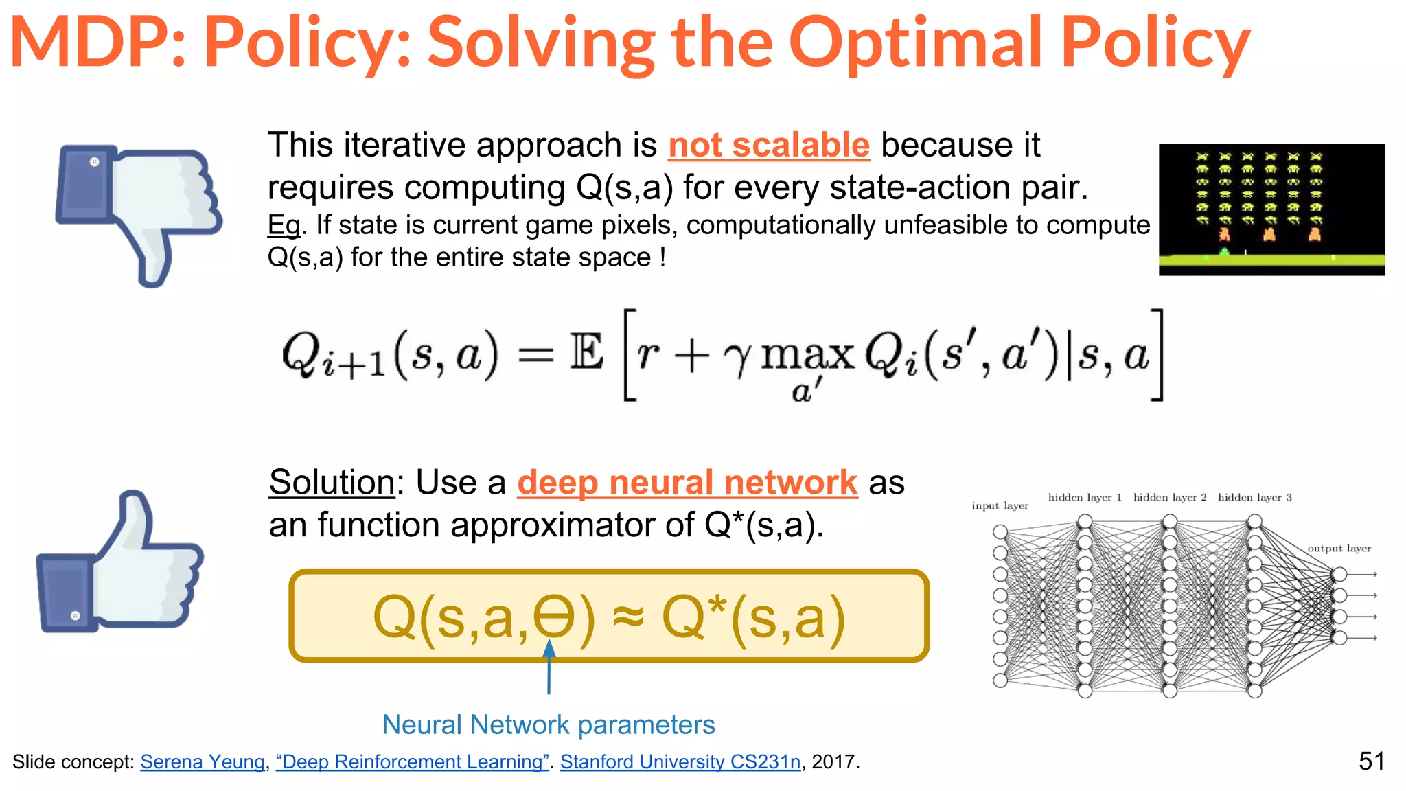 51
MDP: Policy: Solving the Optimal Policy
Slide concept: Serena Yeung, “Deep Reinforcement Learning”. Stanford University CS231n, 2017.
This iterative approach is not scalable because it
requires computing Q(s,a) for every state-action pair.
Eg. If state is current game pixels, computationally unfeasible to compute
Q(s,a) for the entire state space !
Solution: Use a deep neural network as
an function approximator of Q*(s,a).
Q(s,a,Ө) ≈ Q*(s,a)
Neural Network parameters
 